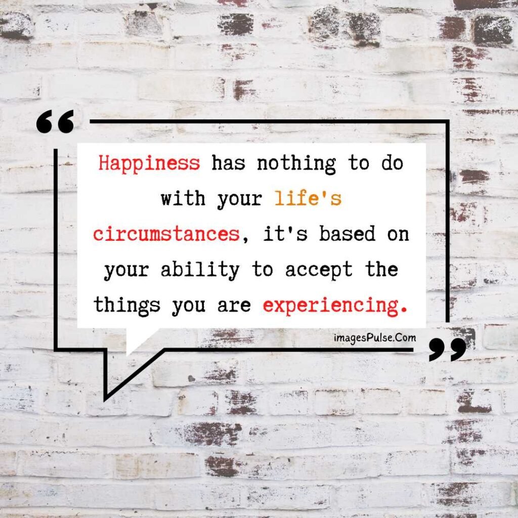 Happiness has nothing to do with your life's circumstances, it's based on your ability to accept the things you are experiencing.