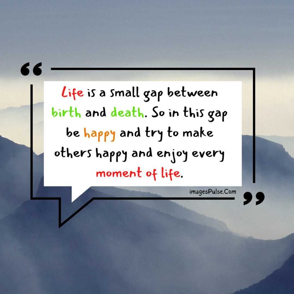 Life is a small gap between birth and death. So in this gap be happy and try to make others happy and enjoy every moment of life.